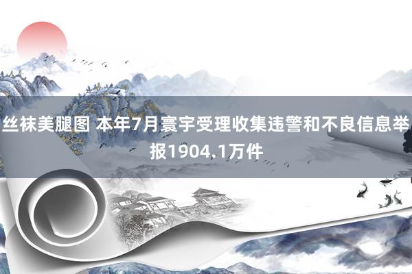 丝袜美腿图 本年7月寰宇受理收集违警和不良信息举报1904.1万件