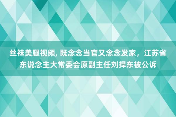 丝袜美腿视频, 既念念当官又念念发家，江苏省东说念主大常委会原副主任刘捍东被公诉