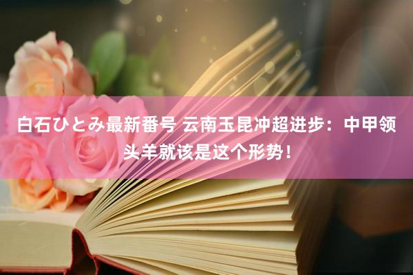 白石ひとみ最新番号 云南玉昆冲超进步：中甲领头羊就该是这个形势！