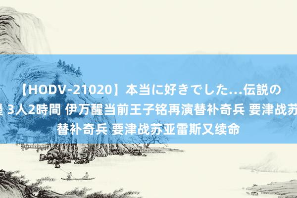 【HODV-21020】本当に好きでした…伝説の清純派AV女優 3人2時間 伊万醒当前王子铭再演替补奇兵 要津战苏亚雷斯又续命