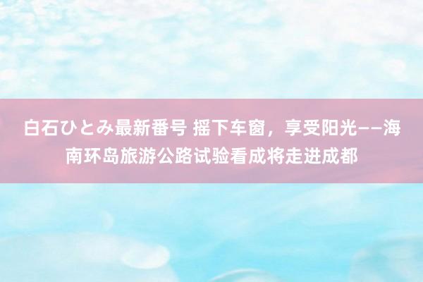 白石ひとみ最新番号 摇下车窗，享受阳光——海南环岛旅游公路试验看成将走进成都