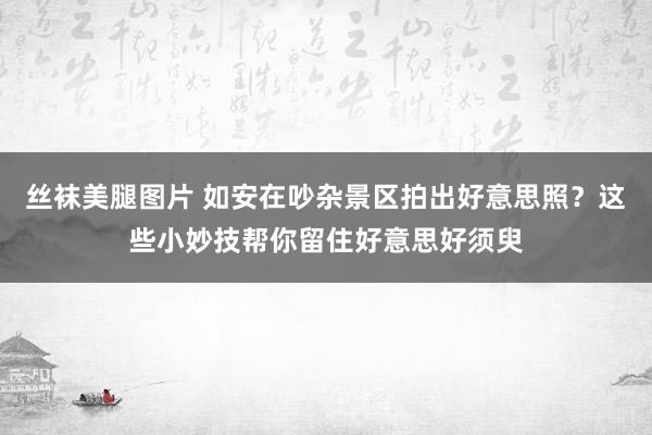 丝袜美腿图片 如安在吵杂景区拍出好意思照？这些小妙技帮你留住好意思好须臾