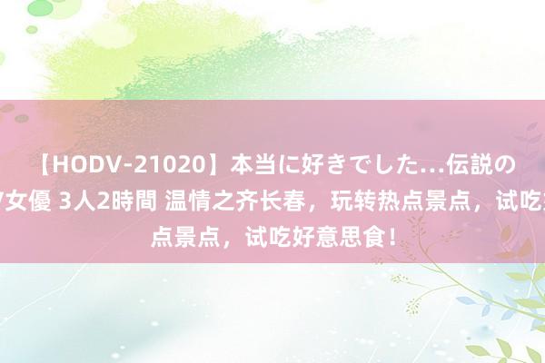 【HODV-21020】本当に好きでした…伝説の清純派AV女優 3人2時間 温情之齐长春，玩转热点景点，试吃好意思食！