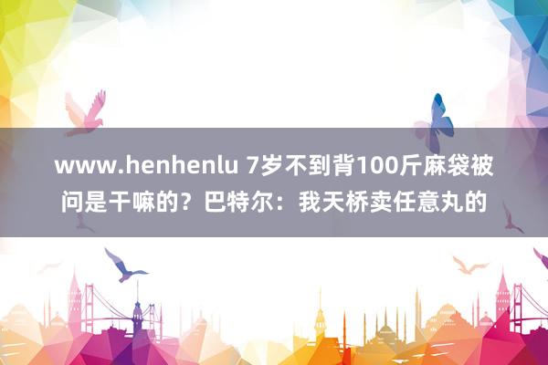 www.henhenlu 7岁不到背100斤麻袋被问是干嘛的？巴特尔：我天桥卖任意丸的