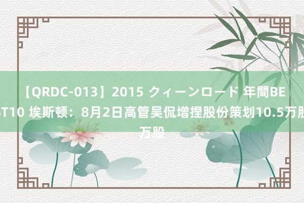 【QRDC-013】2015 クィーンロード 年間BEST10 埃斯顿：8月2日高管吴侃增捏股份策划10.5万股