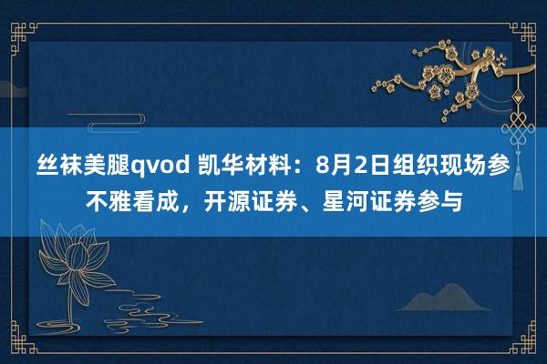 丝袜美腿qvod 凯华材料：8月2日组织现场参不雅看成，开源证券、星河证券参与