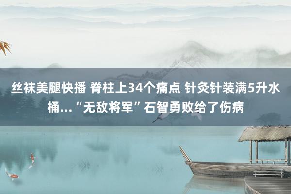 丝袜美腿快播 脊柱上34个痛点 针灸针装满5升水桶...“无敌将军”石智勇败给了伤病