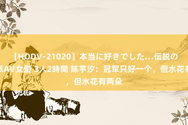 【HODV-21020】本当に好きでした…伝説の清純派AV女優 3人2時間 陈芋汐：冠军只好一个，但水花有两朵