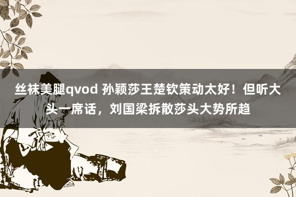 丝袜美腿qvod 孙颖莎王楚钦策动太好！但听大头一席话，刘国梁拆散莎头大势所趋