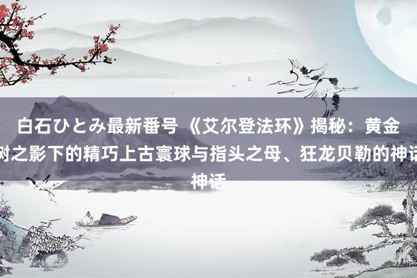 白石ひとみ最新番号 《艾尔登法环》揭秘：黄金树之影下的精巧上古寰球与指头之母、狂龙贝勒的神话