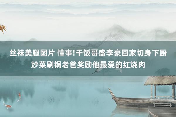 丝袜美腿图片 懂事!干饭哥盛李豪回家切身下厨炒菜刷锅老爸奖励他最爱的红烧肉