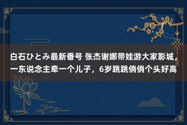 白石ひとみ最新番号 张杰谢娜带娃游大家影城，一东说念主牵一个儿子，6岁跳跳俏俏个头好高