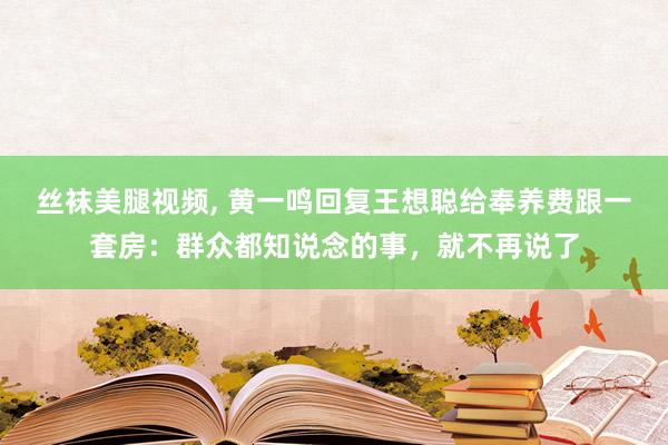 丝袜美腿视频， 黄一鸣回复王想聪给奉养费跟一套房：群众都知说念的事，就不再说了