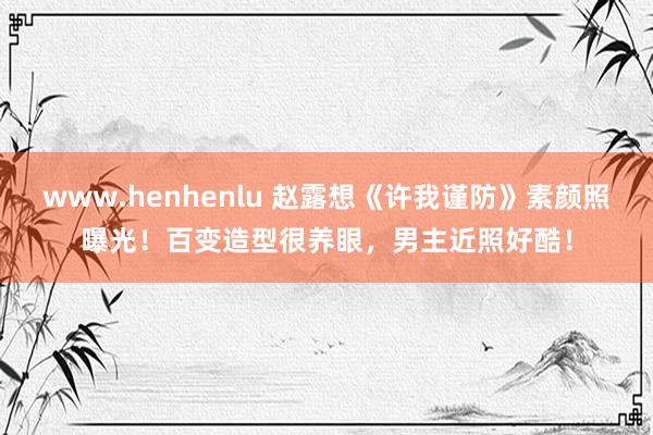 www.henhenlu 赵露想《许我谨防》素颜照曝光！百变造型很养眼，男主近照好酷！