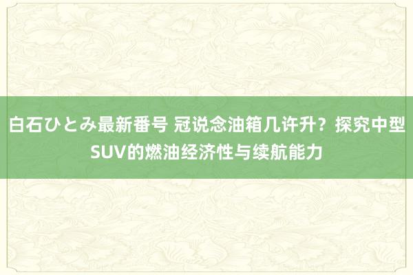 白石ひとみ最新番号 冠说念油箱几许升？探究中型SUV的燃油经济性与续航能力