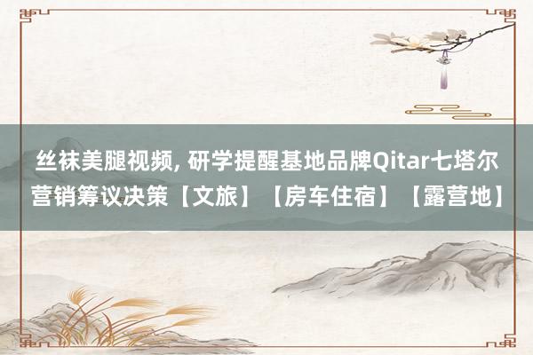 丝袜美腿视频, 研学提醒基地品牌Qitar七塔尔营销筹议决策【文旅】【房车住宿】【露营地】