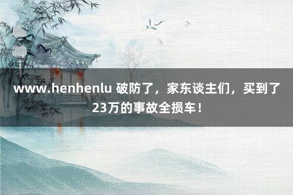 www.henhenlu 破防了，家东谈主们，买到了23万的事故全损车！