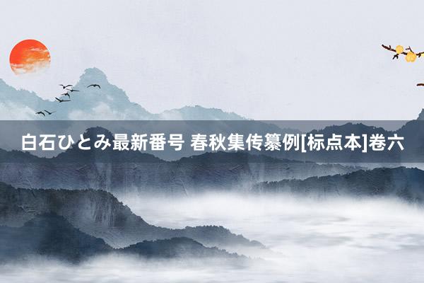 白石ひとみ最新番号 春秋集传纂例[标点本]卷六