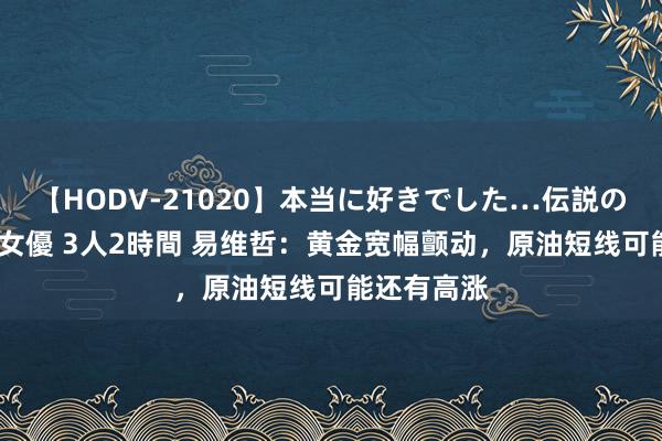 【HODV-21020】本当に好きでした…伝説の清純派AV女優 3人2時間 易维哲：黄金宽幅颤动，原油短线可能还有高涨