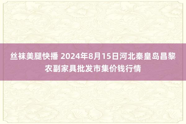 丝袜美腿快播 2024年8月15日河北秦皇岛昌黎农副家具批发市集价钱行情