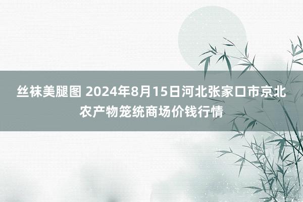 丝袜美腿图 2024年8月15日河北张家口市京北农产物笼统商场价钱行情