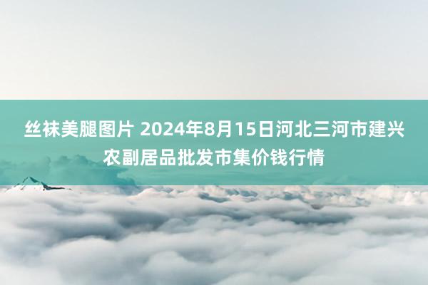 丝袜美腿图片 2024年8月15日河北三河市建兴农副居品批发市集价钱行情