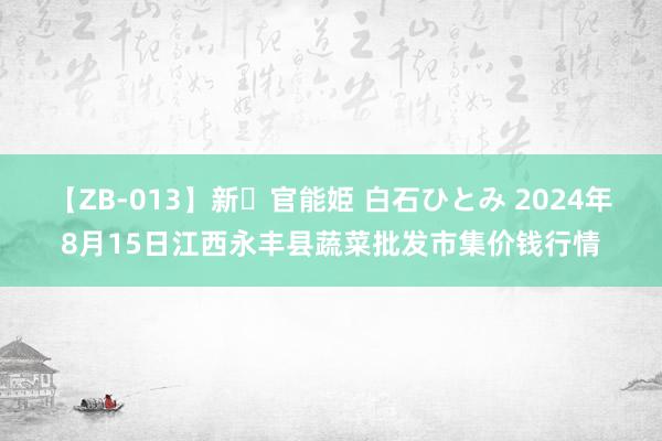 【ZB-013】新・官能姫 白石ひとみ 2024年8月15日江西永丰县蔬菜批发市集价钱行情