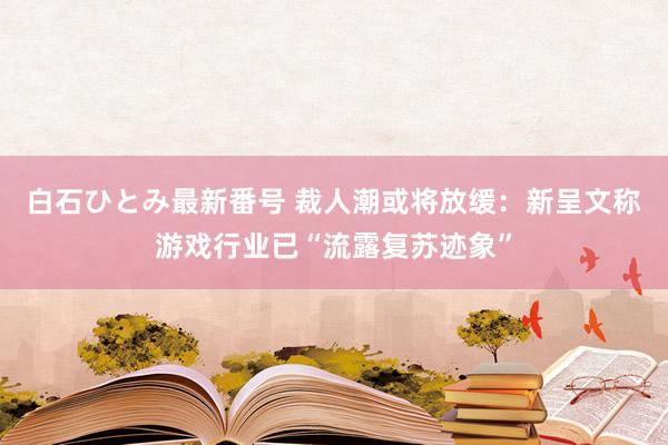 白石ひとみ最新番号 裁人潮或将放缓：新呈文称游戏行业已“流露复苏迹象”