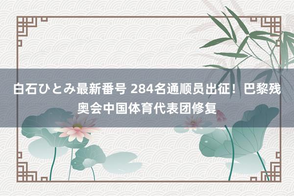 白石ひとみ最新番号 284名通顺员出征！巴黎残奥会中国体育代表团修复