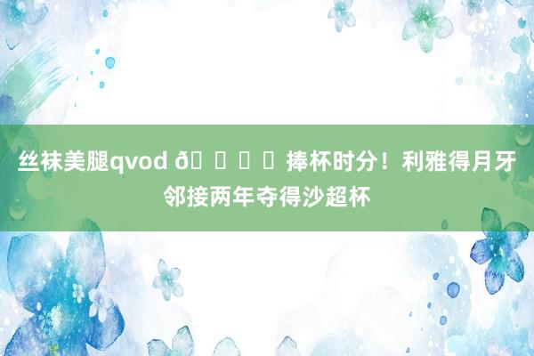 丝袜美腿qvod ?️捧杯时分！利雅得月牙邻接两年夺得沙超杯