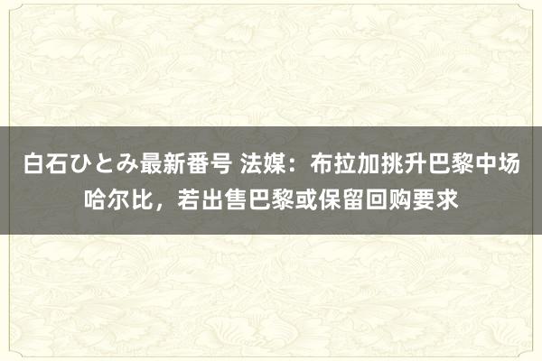 白石ひとみ最新番号 法媒：布拉加挑升巴黎中场哈尔比，若出售巴黎或保留回购要求