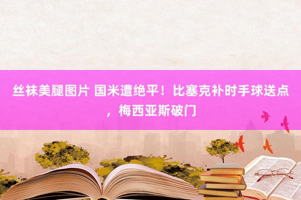 丝袜美腿图片 国米遭绝平！比塞克补时手球送点，梅西亚斯破门