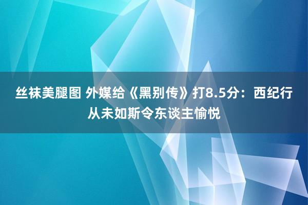 丝袜美腿图 外媒给《黑别传》打8.5分：西纪行从未如斯令东谈主愉悦