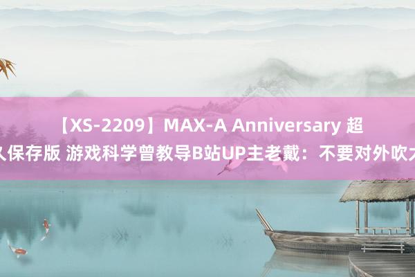 【XS-2209】MAX-A Anniversary 超永久保存版 游戏科学曾教导B站UP主老戴：不要对外吹太狠