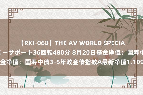 【RKI-068】THE AV WORLD SPECIAL あなただけに 最高のオナニーサポート36回転480分 8月20日基金净值：国寿中债3-5年政金债指数A最新净值1.109，跌0.01%