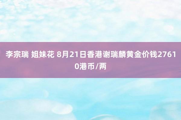 李宗瑞 姐妹花 8月21日香港谢瑞麟黄金价钱27610港币/两