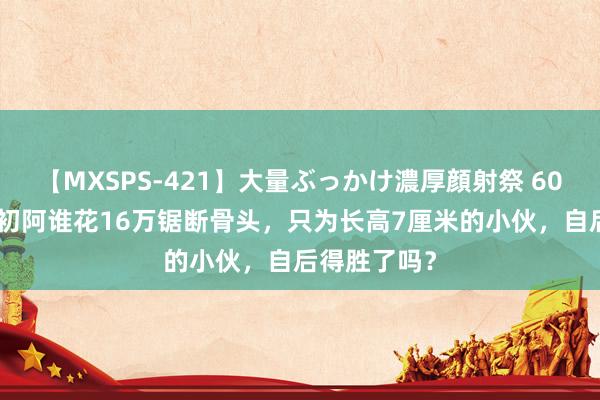 【MXSPS-421】大量ぶっかけ濃厚顔射祭 60人5時間 当初阿谁花16万锯断骨头，只为长高7厘米的小伙，自后得胜了吗？