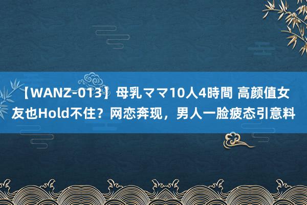 【WANZ-013】母乳ママ10人4時間 高颜值女友也Hold不住？网恋奔现，男人一脸疲态引意料