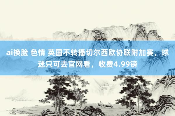 ai换脸 色情 英国不转播切尔西欧协联附加赛，球迷只可去官网看，收费4.99镑