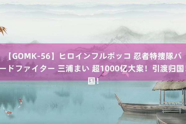 【GOMK-56】ヒロインフルボッコ 忍者特捜隊バードファイター 三浦まい 超1000亿大案！引渡归国！