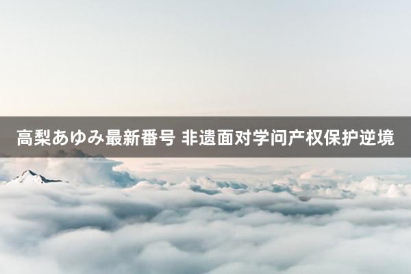 高梨あゆみ最新番号 非遗面对学问产权保护逆境