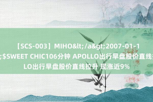 【SCS-003】MIHO</a>2007-01-10h.m.p&$SWEET CHIC106分钟 APOLLO出行早盘股价直线拉升 现涨近9%