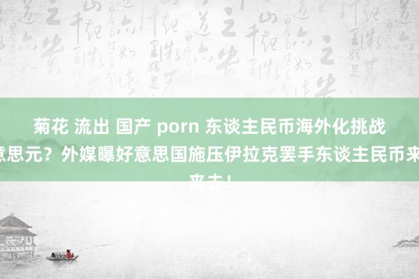 菊花 流出 国产 porn 东谈主民币海外化挑战好意思元？外媒曝好意思国施压伊拉克罢手东谈主民币来去！