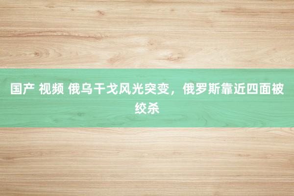 国产 视频 俄乌干戈风光突变，俄罗斯靠近四面被绞杀