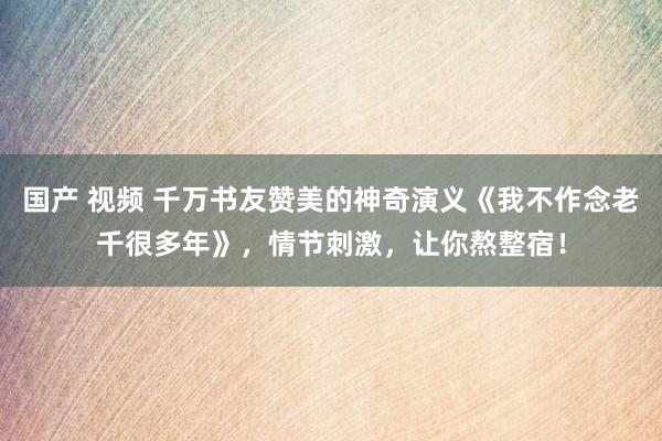 国产 视频 千万书友赞美的神奇演义《我不作念老千很多年》，情节刺激，让你熬整宿！