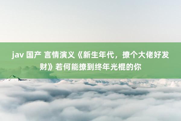 jav 国产 言情演义《新生年代，撩个大佬好发财》若何能撩到终年光棍的你