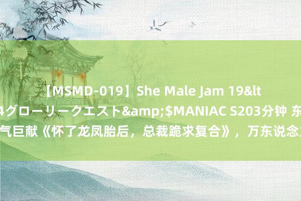 【MSMD-019】She Male Jam 19</a>2008-08-04グローリークエスト&$MANIAC S203分钟 东说念主气巨献《怀了龙凤胎后，总裁跪求复合》，万东说念主储藏的甘好意思剧情，戳进来望望