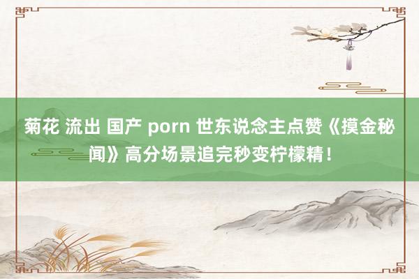 菊花 流出 国产 porn 世东说念主点赞《摸金秘闻》高分场景追完秒变柠檬精！