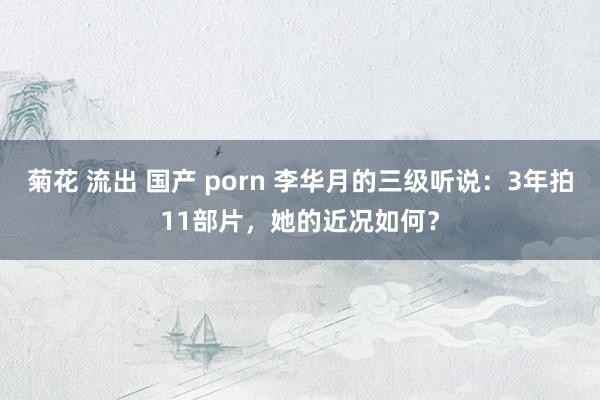 菊花 流出 国产 porn 李华月的三级听说：3年拍11部片，她的近况如何？