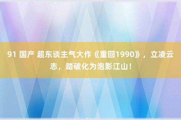 91 国产 超东谈主气大作《重回1990》，立凌云志，踏破化为泡影江山！